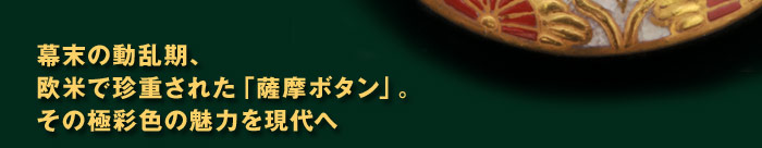 幕末の動乱期、 欧米で珍重された「薩摩ボタン」。 その極彩色の魅力を現代へ 
